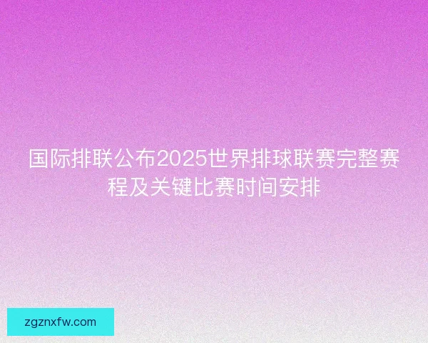 国际排联公布2025世界排球联赛完整赛程及关键比赛时间安排